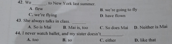 We_ . to New York last summer.
A. flew B. we’re going to fly
C. we’re flying D. have flown
43. She always talks in class.
_
A. So is Mai B. Mai is, too C. So does Mai D. Neither is Mai
44. I never watch ballet, and my sister doesn’t_ .
A. too B. so C. either D. like that