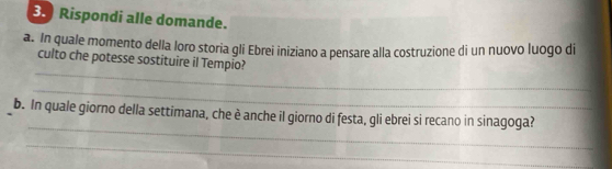 3.) Rispondi alle domande. 
a. In quale momento della loro storia gli Ebrei iniziano a pensare alla costruzione di un nuovo luogo di 
_ 
culto che potesse sostituire il Tempio? 
_ 
_ 
b. In quale giorno della settimana, che è anche il giorno di festa, gli ebrei si recano in sinagoga? 
_ 
_ 
_