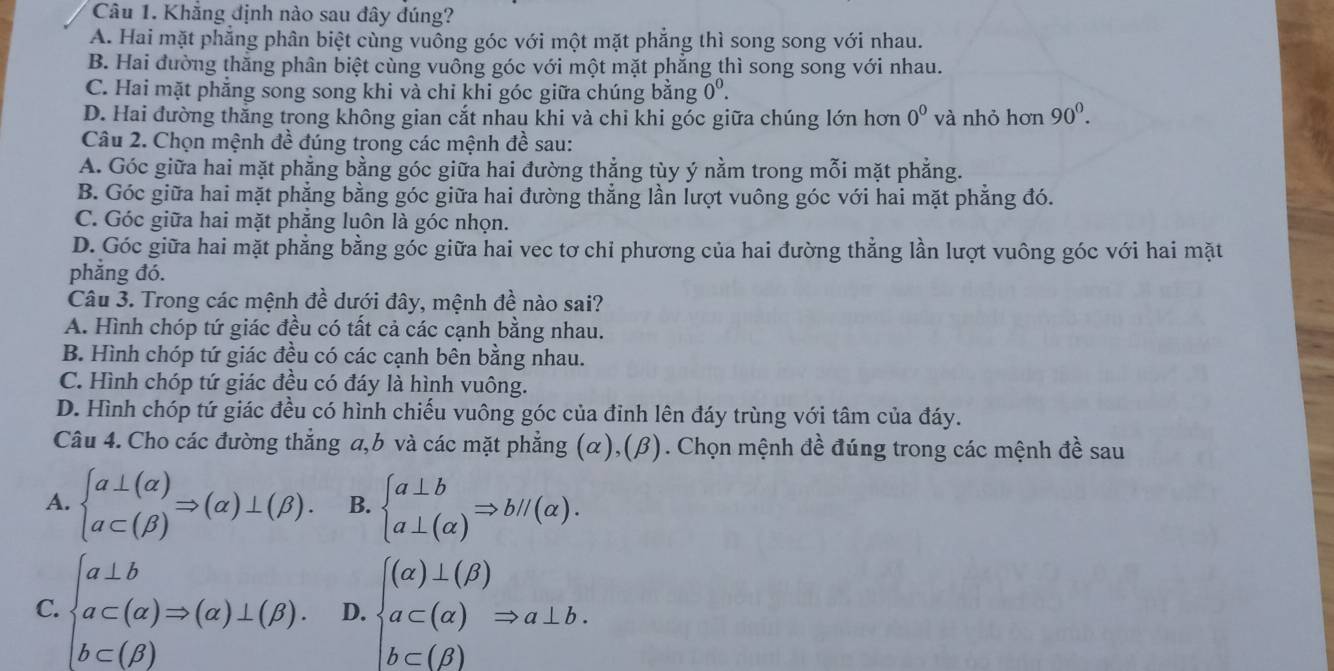 Khẳng định nào sau đây đúng?
A. Hai mặt phẳng phân biệt cùng vuông góc với một mặt phăng thì song song với nhau.
B. Hai đường thăng phân biệt cùng vuông góc với một mặt phẳng thì song song với nhau.
C. Hai mặt phẳng song song khi và chỉ khi góc giữa chúng bằng 0^0.
D. Hai đường thắng trong không gian cắt nhau khi và chi khi góc giữa chúng lớn hơn 0^0 và nhỏ hơn 90^0.
Câu 2. Chọn mệnh đề đúng trong các mệnh đề sau:
A. Góc giữa hai mặt phẳng bằng góc giữa hai đường thẳng tùy ý nằm trong mỗi mặt phẳng.
B. Góc giữa hai mặt phẳng bằng góc giữa hai đường thẳng lần lượt vuông góc với hai mặt phẳng đó.
C. Góc giữa hai mặt phẳng luôn là góc nhọn.
D. Góc giữa hai mặt phẳng bằng góc giữa hai vec tơ chi phương của hai đường thẳng lần lượt vuông góc với hai mặt
phẳng đó.
Câu 3. Trong các mệnh đề dưới đây, mệnh đề nào sai?
A. Hình chóp tứ giác đều có tất cả các cạnh bằng nhau.
B. Hình chóp tứ giác đều có các cạnh bên bằng nhau.
C. Hình chóp tứ giác đều có đáy là hình vuông.
D. Hình chóp tứ giác đều có hình chiếu vuông góc của đỉnh lên đáy trùng với tâm của đáy.
Câu 4. Cho các đường thẳng a,b và các mặt phẳng (α),(β). Chọn mệnh đề đúng trong các mệnh đề sau
A. beginarrayl a⊥ (alpha ) a⊂ (beta )endarray. Rightarrow (alpha )⊥ (beta ). B. beginarrayl a⊥ b a⊥ (alpha )endarray. Rightarrow bparallel (alpha ).
C. beginarrayl a⊥ b a⊂ (alpha )Rightarrow (alpha )⊥ (beta ). b⊂ (beta )endarray. D. beginarrayl (alpha )⊥ (beta ) a⊂ (alpha )Rightarrow a⊥ b. b⊂ (beta )endarray.