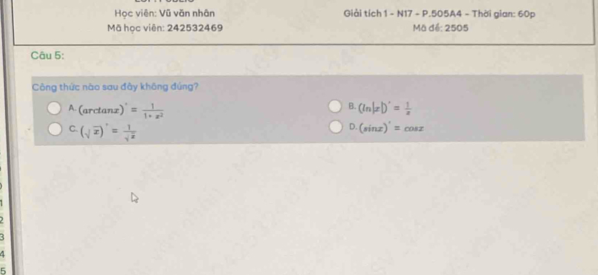 Học viên: Vũ văn nhân Giải tích 1 - N17 - P.505A4 - Thời gian: 60p
Mã học viên: 242532469 Mã để: 2505
Câu 5:
Công thức nào sau đây không đúng?
B.
A. arc tanz )'= 1/1+x^2  (ln |x|)'= 1/x 
C. (sqrt(x))'= 1/sqrt(x) 
D. (sin x)'=cos x
4
5
