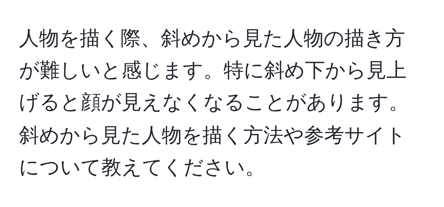 人物を描く際、斜めから見た人物の描き方が難しいと感じます。特に斜め下から見上げると顔が見えなくなることがあります。斜めから見た人物を描く方法や参考サイトについて教えてください。