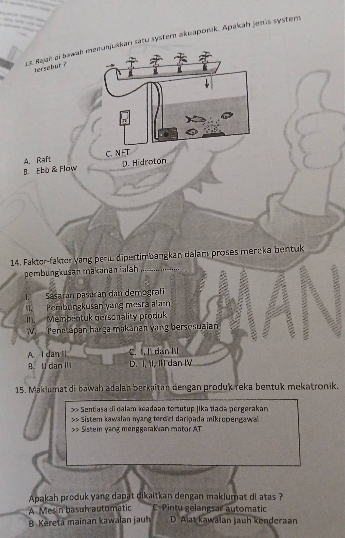 Rajah di bawah menunjukkan satu system akuaponik. Apakah jenis system
tersebut ?
A. Raft C. NFT
B. Ebb & Flow D. Hidroton
14. Faktor-faktor yang perlu dipertimbangkan dalam proses mereka bentuk
pembungkusan makanan ialah
I. Sasaran pasaran dan demografi
II. Pembungkusan yang mesra alam
III. Membentuk personality produk
IV. Penetapan harga makanan yang bersesuaian
A. I dan II C. I, II dan III
B. II dan III D. I, II, III dan IV
15. Maklumat di bawah adalah berkaitan dengan produk reka bentuk mekatronik.
>> Sentiasa di dalam keadaan tertutup jika tiada pergerakan
Sistem kawalan nyang terdiri daripada mikropengawal
+ Sistem yang menggerakkan motor AT
Apakah produk yang dapat dikaitkan dengan maklumat di atas ?
A Mesin basuh automatic C Pintu gelangsar automatic
B Kereta mainan kawalan jauh D Alat kawalan jauh kenderaan