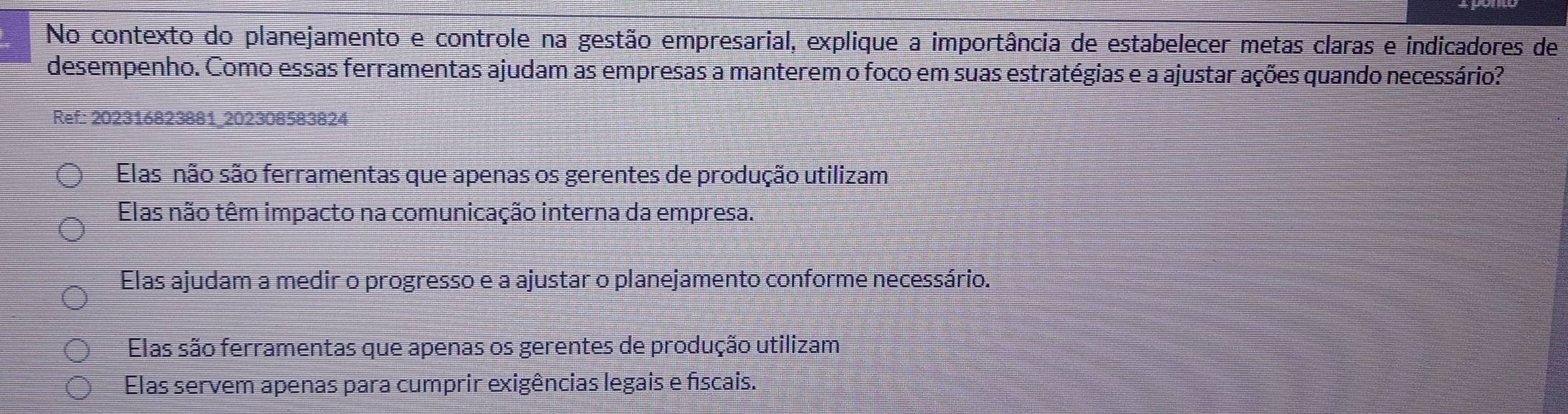 No contexto do planejamento e controle na gestão empresarial, explique a importância de estabelecer metas claras e indicadores de
desempenho. Como essas ferramentas ajudam as empresas a manterem o foco em suas estratégias e a ajustar ações quando necessário?
Ref: 202316823881_202308583824
Elas não são ferramentas que apenas os gerentes de produção utilizam
Elas não têm impacto na comunicação interna da empresa.
Elas ajudam a medir o progresso e a ajustar o planejamento conforme necessário.
Elas são ferramentas que apenas os gerentes de produção utilizam
Elas servem apenas para cumprir exigências legais e físcais.