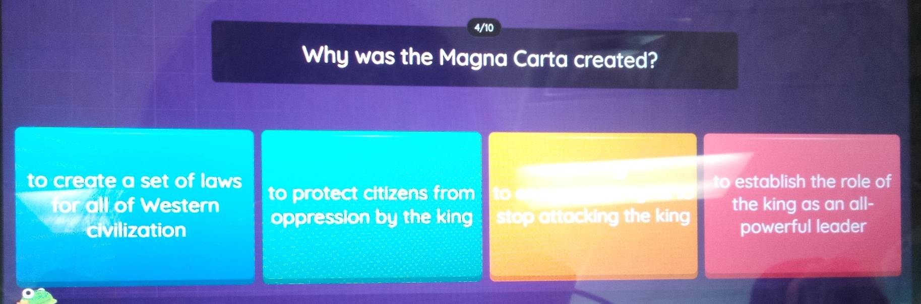 4/10
Why was the Magna Carta created?
to establish the role of
to create a set of laws to protect citizens from toe
for all of Western the king as an all-
oppression by the king stop attacking the king 
civilization powerful leader