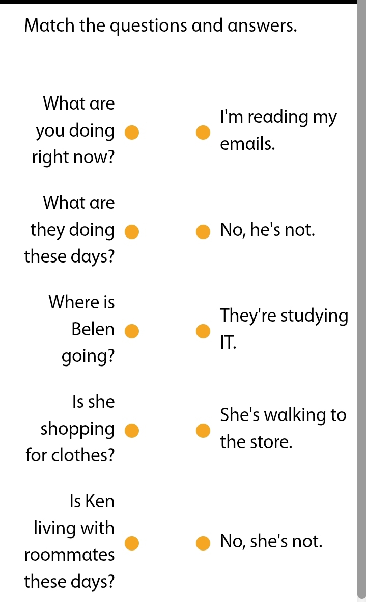 Match the questions and answers. 
What are 
I'm reading my 
you doing 
emails. 
right now? 
What are 
they doing No, he's not. 
these days? 
Where is 
They're studying 
Belen 
IT. 
going? 
Is she 
She's walking to 
shopping 
the store. 
for clothes? 
Is Ken 
living with 
No, she's not. 
roommates 
these days?