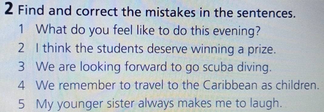 Find and correct the mistakes in the sentences. 
1 What do you feel like to do this evening? 
2 I think the students deserve winning a prize. 
3 We are looking forward to go scuba diving. 
4 We remember to travel to the Caribbean as children. 
5 My younger sister always makes me to laugh.