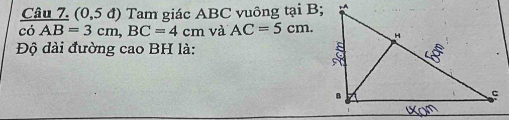 (0,5 đ) Tam giác ABC vuông tại B; 
có AB=3cm, BC=4cm và AC=5cm. 
Độ dài đường cao BH là: