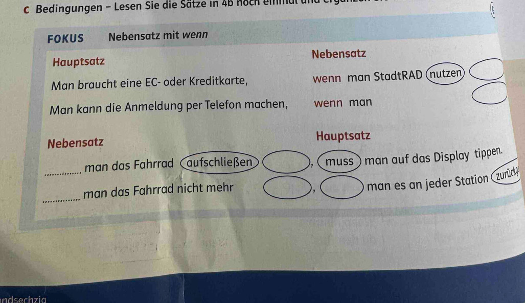 Bedingungen - Lesen Sie die Sätze in 4b hoch eimul u 
FOKUS Nebensatz mit wenn 
Nebensatz 
Hauptsatz 
Man braucht eine EC- oder Kreditkarte, wenn man StadtRAD (nutzen 
Man kann die Anmeldung per Telefon machen, wenn man 
Nebensatz Hauptsatz 
_ 
man das Fahrrad aufschließen muss man auf das Display tippen. 
_ 
man das Fahrrad nicht mehr 
, man es an jeder Station (zurücký 
ndsechzia