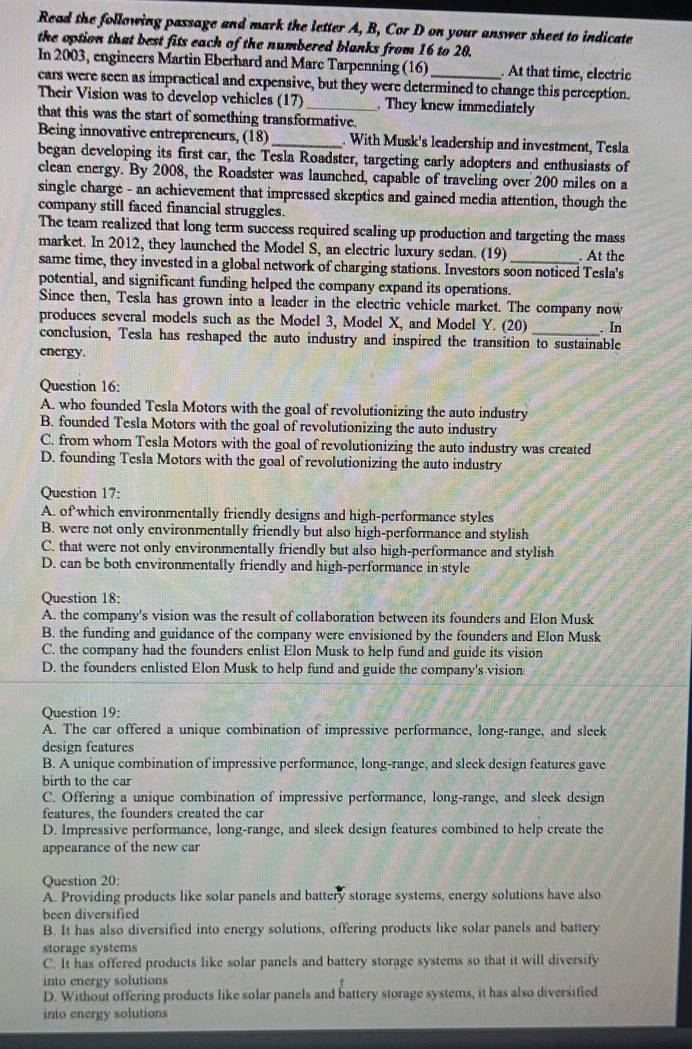 Read the following passage and mark the letter A, B, Cor D on your answer sheet to indicate
the option that best fits each of the numbered blanks from 16 to 20.
In 2003, engineers Martin Eberhard and Marc Tarpenning (16) . At that time, electric
cars were seen as impractical and expensive, but they were determined to change this perception.
Their Vision was to develop vehicles (17)_  They knew immediately
that this was the start of something transformative.
Being innovative entrepreneurs, (18) _. With Musk's leadership and investment, Tesla
began developing its first car, the Tesla Roadster, targeting early adopters and enthusiasts of
clean energy. By 2008, the Roadster was launched, capable of traveling over 200 miles on a
single charge - an achievement that impressed skeptics and gained media attention, though the
company still faced financial struggles.
The team realized that long term success required scaling up production and targeting the mass
market. In 2012, they launched the Model S, an electric luxury sedan. (19) . At the
same time, they invested in a global network of charging stations. Investors soon noticed Tesla's
potential, and significant funding helped the company expand its operations.
Since then, Tesla has grown into a leader in the electric vehicle market. The company now
produces several models such as the Model 3, Model X, and Model Y. (20)
conclusion, Tesla has reshaped the auto industry and inspired the transition to sustainable . In
energy.
Question 16:
A. who founded Tesla Motors with the goal of revolutionizing the auto industry
B. founded Tesla Motors with the goal of revolutionizing the auto industry
C. from whom Tesla Motors with the goal of revolutionizing the auto industry was created
D. founding Tesla Motors with the goal of revolutionizing the auto industry
Question 17:
A. of which environmentally friendly designs and high-performance styles
B. were not only environmentally friendly but also high-performance and stylish
C. that were not only environmentally friendly but also high-performance and stylish
D. can be both environmentally friendly and high-performance in style
Question 18:
A. the company's vision was the result of collaboration between its founders and Elon Musk
B. the funding and guidance of the company were envisioned by the founders and Elon Musk
C. the company had the founders enlist Elon Musk to help fund and guide its vision
D. the founders enlisted Elon Musk to help fund and guide the company's vision
Question 19:
A. The car offered a unique combination of impressive performance, long-range, and sleek
design features
B. A unique combination of impressive performance, long-range, and sleek design features gave
birth to the car
C. Offering a unique combination of impressive performance, long-range, and sleek design
features, the founders created the car
D. Impressive performance, long-range, and sleek design features combined to help create the
appearance of the new car
Question 20:
A. Providing products like solar panels and battery storage systems, energy solutions have also
been diversified
B. It has also diversified into energy solutions, offering products like solar panels and battery
storage systems
C. It has offered products like solar panels and battery storage systems so that it will diversify
into energy solutions
D. Without offering products like solar panels and battery storage systems, it has also diversified
into energy solutions