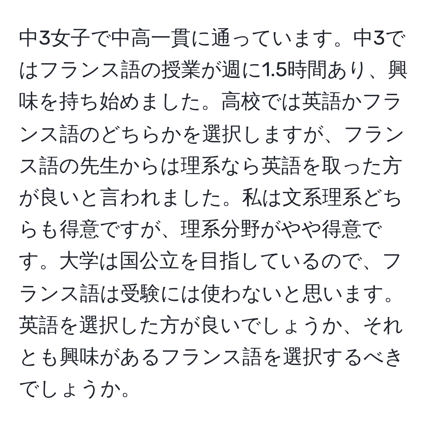 中3女子で中高一貫に通っています。中3ではフランス語の授業が週に1.5時間あり、興味を持ち始めました。高校では英語かフランス語のどちらかを選択しますが、フランス語の先生からは理系なら英語を取った方が良いと言われました。私は文系理系どちらも得意ですが、理系分野がやや得意です。大学は国公立を目指しているので、フランス語は受験には使わないと思います。英語を選択した方が良いでしょうか、それとも興味があるフランス語を選択するべきでしょうか。