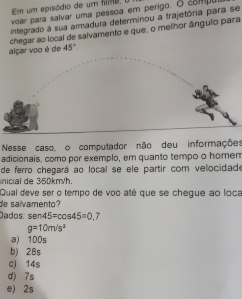 Em um episódio de um filme, 0
voar para salvar uma pessoa em perigo. O compul
integrado à sua armadura determinou a trajetória para se
chegar ao local de salvamento e que, o melhor ângulo para
alçar voo é de 45°. 
Nesse caso, o computador não deu informações
adicionais, como por exemplo, em quanto tempo o homem
de ferro chegará ao local se ele partir com velocidade
inicial de 360km/h.
Qual deve ser o tempo de voo até que se chegue ao loca
de salvamento?
Dados: sen 45=cos 45=0,7
g=10m/s^2
a) 100s
b) 28s
c) 14s
d) 7s
e) 2s