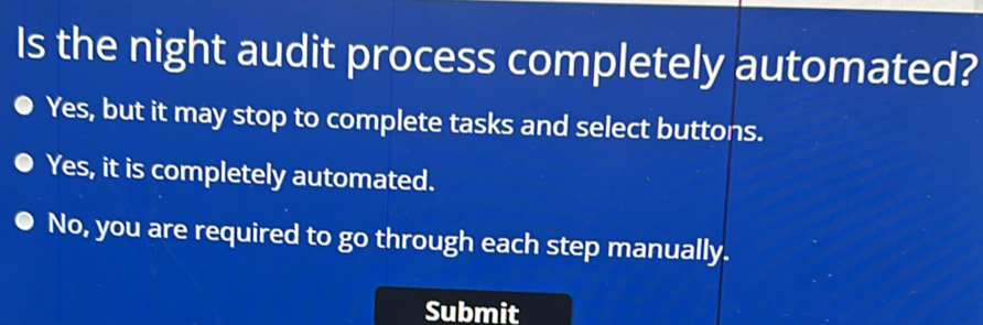 Is the night audit process completely automated?
Yes, but it may stop to complete tasks and select buttons.
Yes, it is completely automated.
No, you are required to go through each step manually.
Submit