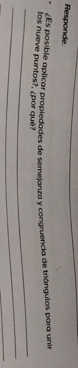 Responde. 
. ¿Es posible aplicar propiedades de semejanza y congruencia de triángulos para unir 
_ 
los nueve puntos?, ¿por qué? 
_ 
_