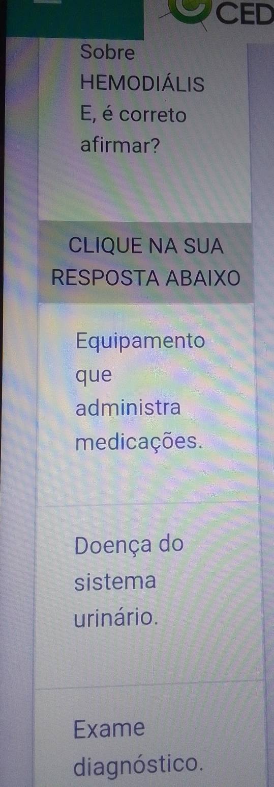 CED 
Sobre 
HEMODIÁLIS 
E, é correto 
afirmar? 
CLIQUE NA SUA 
RESPOSTA ABAIXO 
Equipamento 
que 
administra 
medicações. 
Doença do 
sistema 
urinário. 
Exame 
diagnóstico.