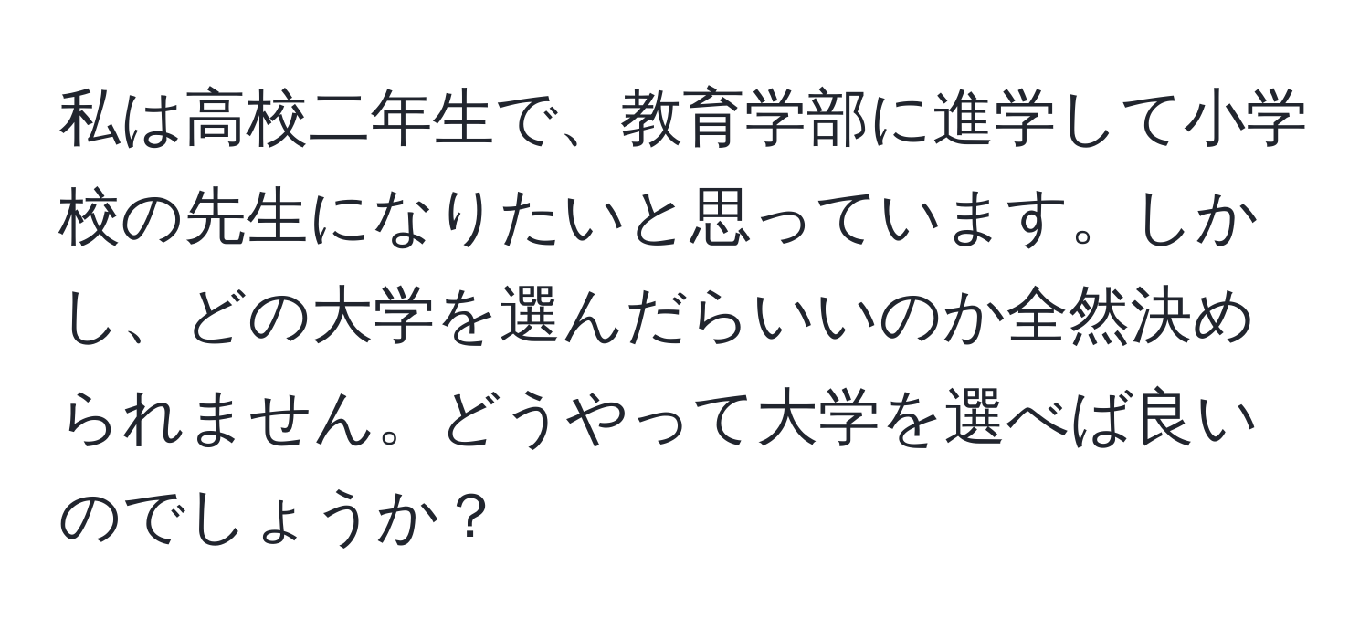 私は高校二年生で、教育学部に進学して小学校の先生になりたいと思っています。しかし、どの大学を選んだらいいのか全然決められません。どうやって大学を選べば良いのでしょうか？