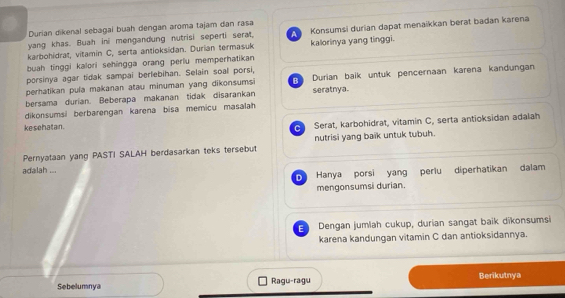 Durian dikenal sebagai buah dengan aroma tajam dan rasa
yang khas. Buah ini mengandung nutrisi seperti serat, A Konsumsi durian dapat menaikkan berat badan karena
karbohidrat, vitamin C, serta antioksidan. Durian termasuk kalorinya yang tinggi.
buah tinggi kalori sehingga orang perlu memperhatikan
porsinya agar tidak sampai berlebihan. Selain soal porsi,
perhatikan pula makanan atau minuman yang dikonsumsi B Durian baik untuk pencernaan karena kandungan
bersama durian. Beberapa makanan tidak disarankan seratnya.
dikonsumsi berbarengan karena bisa memicu masalah
ke sehatan.
C Serat, karbohidrat, vitamin C, serta antioksidan adalah
Pernyataan yang PASTI SALAH berdasarkan teks tersebut nutrisi yang baïk untuk tubuh.
adalah ...
D Hanya porsi yang perlu diperhatikan dalam
mengonsumsi durian.
E Dengan jumlah cukup, durian sangat baik dikonsumsi
karena kandungan vitamin C dan antioksidannya.
Sebelumnya Ragu-ragu Berikutnya