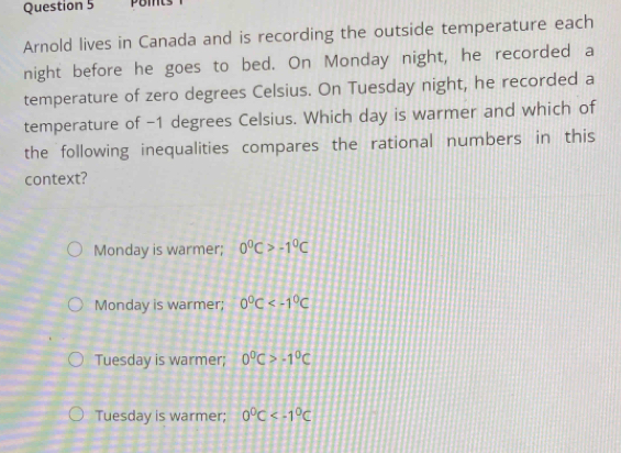 pomts
Arnold lives in Canada and is recording the outside temperature each
night before he goes to bed. On Monday night, he recorded a
temperature of zero degrees Celsius. On Tuesday night, he recorded a
temperature of -1 degrees Celsius. Which day is warmer and which of
the following inequalities compares the rational numbers in this
context?
Monday is warmer; 0°C>-1°C
Monday is warmer; 0°C
Tuesday is warmer; 0°C>-1°C
Tuesday is warmer; 0°C