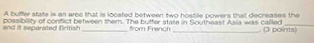 A buffer state is an arec that is located between two hostile powers that decreases the 
possibility of conflict between them. The buffer state in Southeast Asia was called_ 
and it separated British _from French _ (3 points)