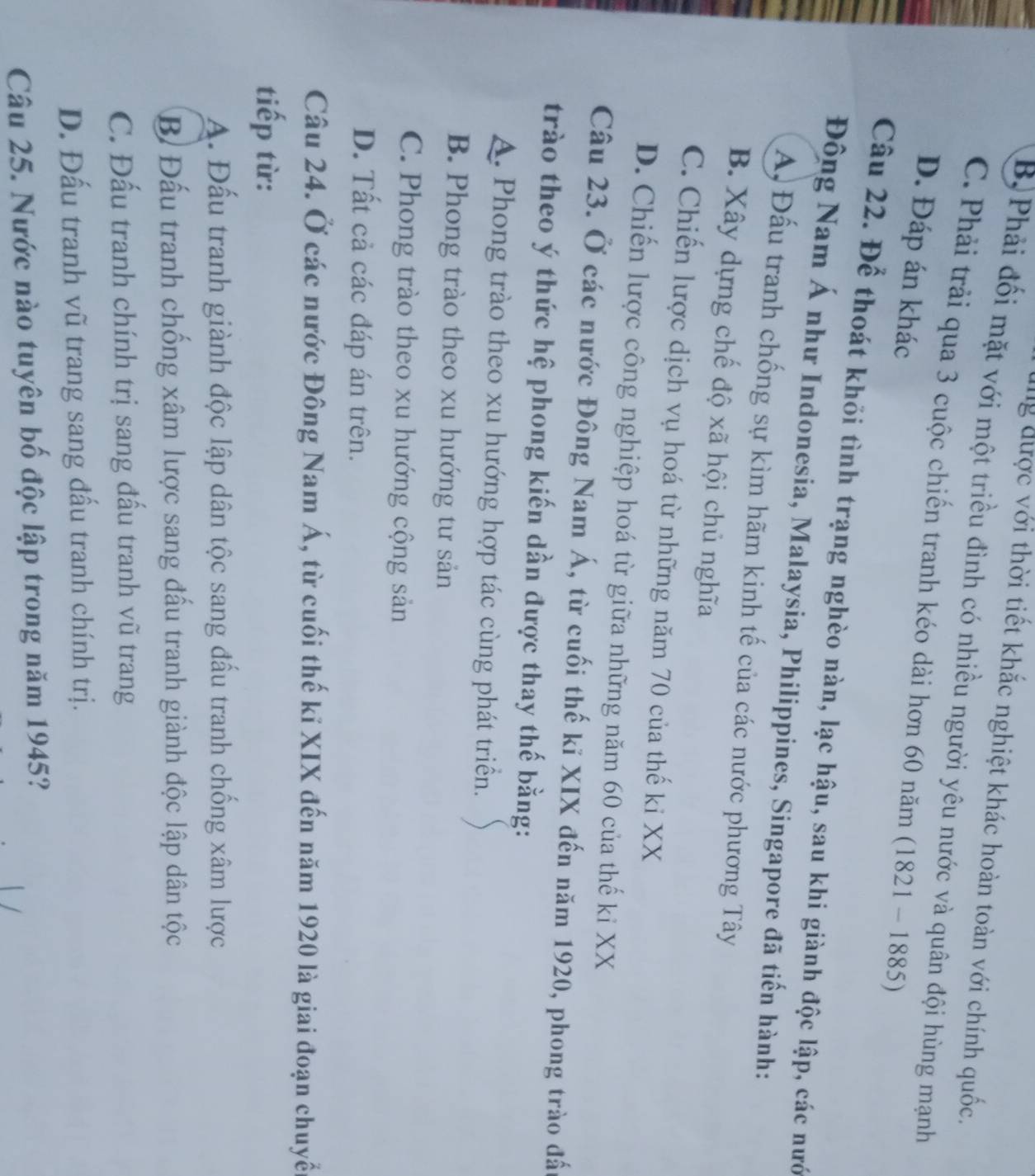 lg được với thời tiết khắc nghiệt khác hoàn toàn với chính quốc.
B. Phải đối mặt với một triều đình có nhiều người yêu nước và quân đội hùng mạnh
C. Phải trải qua 3 cuộc chiến tranh kéo dài hơn 60 năm 1 (1821-1885)
D. Đáp án khác
Câu 22. Để thoát khỏi tình trạng nghèo nàn, lạc hậu, sau khi giành độc lập, các nướ
Đông Nam Á như Indonesia, Malaysia, Philippines, Singapore đã tiến hành:
A) Đấu tranh chống sự kìm hãm kinh tế của các nước phương Tây
B. Xây dựng chế độ xã hội chủ nghĩa
C. Chiến lược dịch vụ hoá từ những năm 70 của thế kỉ XX
D. Chiến lược công nghiệp hoá từ giữa những năm 60 của thế ki XX
Câu 23. Ở các nước Đông Nam Á, từ cuối thế kỉ XIX đến năm 1920, phong trào đấ
trào theo ý thức hệ phong kiến dần được thay thế bằng:
A. Phong trào theo xu hướng hợp tác cùng phát triển.
B. Phong trào theo xu hướng tư sản
C. Phong trào theo xu hướng cộng sản
D. Tất cả các đáp án trên.
Câu 24. Ở các nước Đông Nam Á, từ cuối thế kỉ XIX đến năm 1920 là giai đoạn chuyển
tiếp từ:
A. Đấu tranh giành độc lập dân tộc sang đấu tranh chống xâm lược
B Đấu tranh chống xâm lược sang đấu tranh giành độc lập dân tộc
C. Đấu tranh chính trị sang đầu tranh vũ trang
D. Đấu tranh vũ trang sang đấu tranh chính trị.
Câu 25. Nước nào tuyên bố độc lập trong năm 1945?