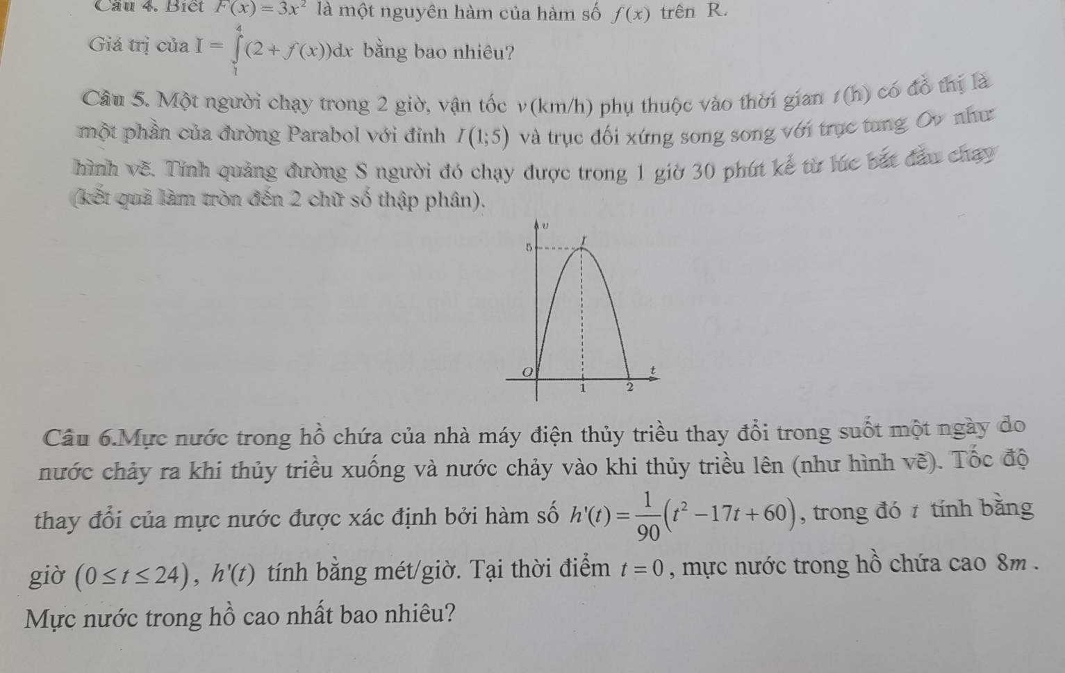 Cầu 4. Biết F(x)=3x^2 là một nguyên hàm của hàm số f(x) trên R. 
Giá trị của I=∈tlimits _1^(4(2+f(x))dx bằng bao nhiêu? 
Câu 5. Một người chạy trong 2 giờ, vận tốc v (km/h) phụ thuộc vào thời gian t(h) có đồ thị là 
một phần của đường Parabol với đỉnh I(1;5) và trục đối xứng song song với trục tung Ov như 
hình về. Tính quảng đường S người đó chạy được trong 1 giờ 30 phút kể từ lúc bắt đầu chạy 
(kết quả làm tròn đến 2 chữ số thập phân). 
Câu 6.Mực nước trong hồ chứa của nhà máy điện thủy triều thay đổi trong suốt một ngày do 
nước chảy ra khi thủy triều xuống và nước chảy vào khi thủy triều lên (như hình vẽ). Tốc độ 
thay đổi của mực nước được xác định bởi hàm số h'(t)=frac 1)90(t^2-17t+60) , trong đó tính bằng 
giờ (0≤ t≤ 24), h'(t) tính bằng mét/giờ. Tại thời điểm t=0 , mực nước trong hồ chứa cao 8m. 
Mực nước trong hồ cao nhất bao nhiêu?