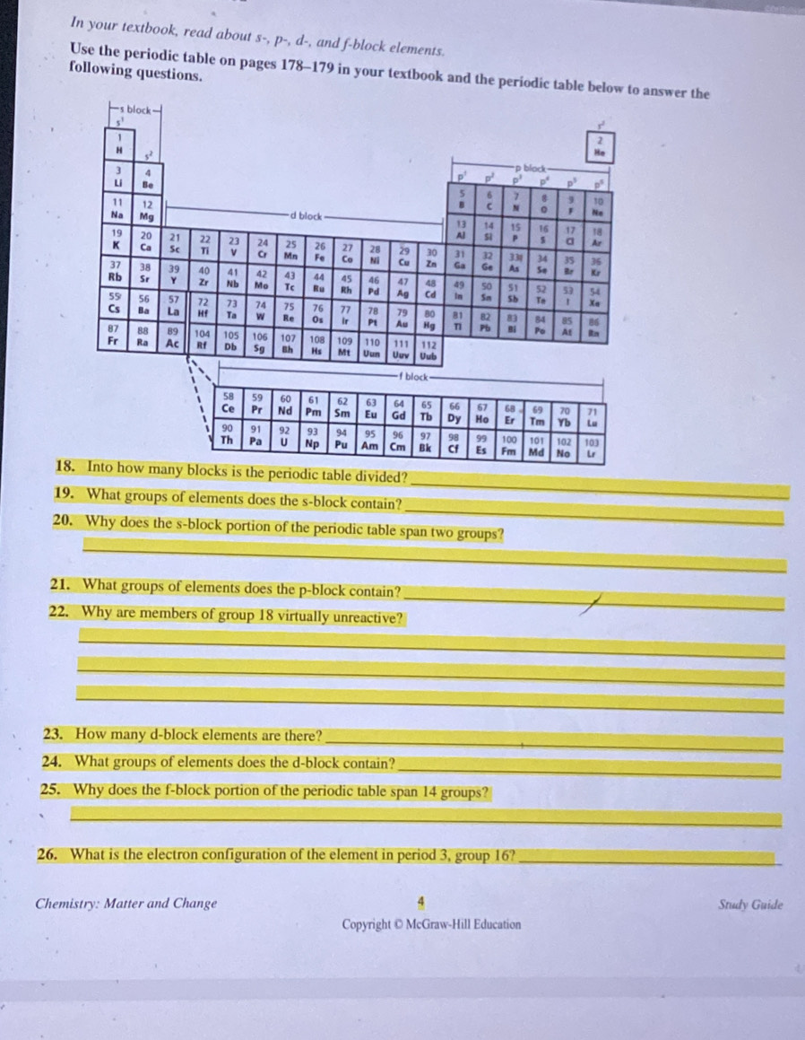 In your textbook, read about s-, p-, d-, and f-block elements.
Use the periodic table on pages 178-179 in your textbook and the periodic table below to answer the
following questions.
-s block
s'
r
52
beginarrayr 2 encloverlinen
∴
p black
p^1 p^2 p^3 p^4 p^3 p^5
7 10
N
Na Mg d block
No
11 12 13 14 16
17 18
Al si $ a Ar
20 22 24 26 27 29 30 32 33| 34 36
Ca Ti ν Cr Fe Co Cu Zn Ge As
So Kr
37 38 39 41 42 43 44 45 46 47 、 49 50 51 52
Rb Sr Y Nb Mo Tc Ru Rh Pd Ag Cd In Sn Sb To 1 Xa
53 54
55 s6 57 72 2 74 75 76 77 78  80 81 82 83 84
85 8
Cs La Hf w Re Os Ir Pt Au Hg η1 Pb Bi Po Af itn
87 89 104 105 106 107 108 109 111 112
Fr Ac Rf Db Sg Bh Hs Mt Uuv Uub
_f block_
58 59 60 61 62  64 65 66 67 68 69 70
Ce Pr Nd Pm Sm Tb Dy Ho Er Tm Yb
、 90 91 93 94 95 96 97 98 100 101 102 103
Th Pa Np Pu Am Cm Bk Cf Fm Md No Lr
_
18. Into how many blocks is the periodic table divided?
_
19. What groups of elements does the s-block contain?
_
20. Why does the s-block portion of the periodic table span two groups?
21. What groups of elements does the p-block contain?
22. Why are members of group 18 virtually unreactive?
_
_
_
_
_
_
23. How many d-block elements are there?_
24. What groups of elements does the d-block contain?_
25. Why does the f-block portion of the periodic table span 14 groups?
_
_
26. What is the electron configuration of the element in period 3, group 16?_
Chemistry: Matter and Change Study Guide
Copyright © McGraw-Hill Education