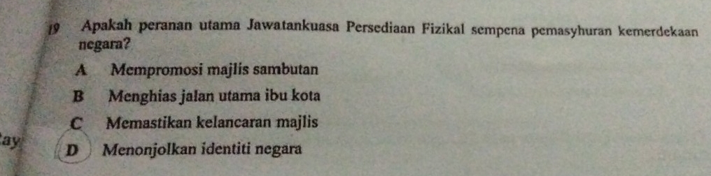 Apakah peranan utama Jawatankuasa Persediaan Fizikal sempena pemasyhuran kemerdekaan
negara?
A Mempromosi majlis sambutan
B Menghias jalan utama ibu kota
C Memastikan kelancaran majlis
ay D Menonjolkan identiti negara