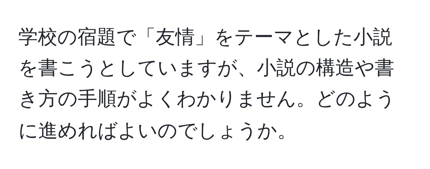 学校の宿題で「友情」をテーマとした小説を書こうとしていますが、小説の構造や書き方の手順がよくわかりません。どのように進めればよいのでしょうか。