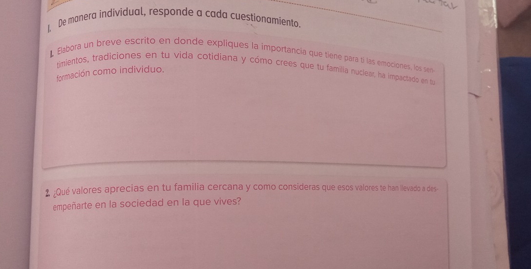 1, De manera individual, responde a cada cuestionamiento. 
], Elabora un breve escrito en donde expliques la importancia que tiene para tí las emociones, los sen- 
timientos, tradiciones en tu vida cotidiana y cómo crees que tu familia nuclear, ha impactado en tu 
formación como individuo. 
2 ;Qué valores aprecias en tu familia cercana y como consideras que esos valores te han llevado a des- 
empeñarte en la sociedad en la que vives?