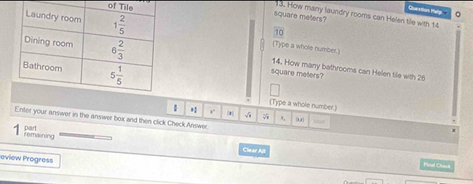 of
Question Help 。
13. How many laundry rooms can Helen tile with 14
square meters?
10
(Type a whole number.)
14. How many bathrooms can Helen tile with 26
square meters?
(Type a whole number.)
a° m] sqrt(□ ) sqrt[4](1) ". (0,) MAnnd
Enter your answer in the answer box and then click Check Answer.
part
remaining Clear All
eview Progress
Final Check