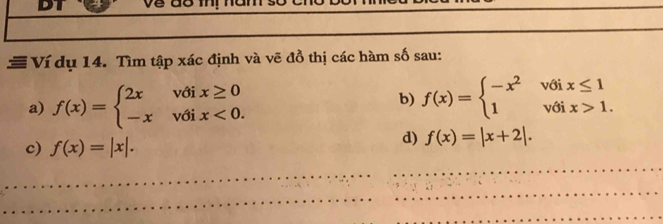 DI 
≡ Ví dụ 14. Tìm tập xác định và vẽ đồ thị các hàm số sau: 
a) f(x)=beginarrayl 2xvoix≥ 0 -xvoix<0.endarray.
b) f(x)=beginarrayl -x^2voix≤ 1 1voix>1.endarray.
c) f(x)=|x|. 
d) f(x)=|x+2|. 
_ 
_ 
_ 
_ 
_ 
_ 
_ 
_