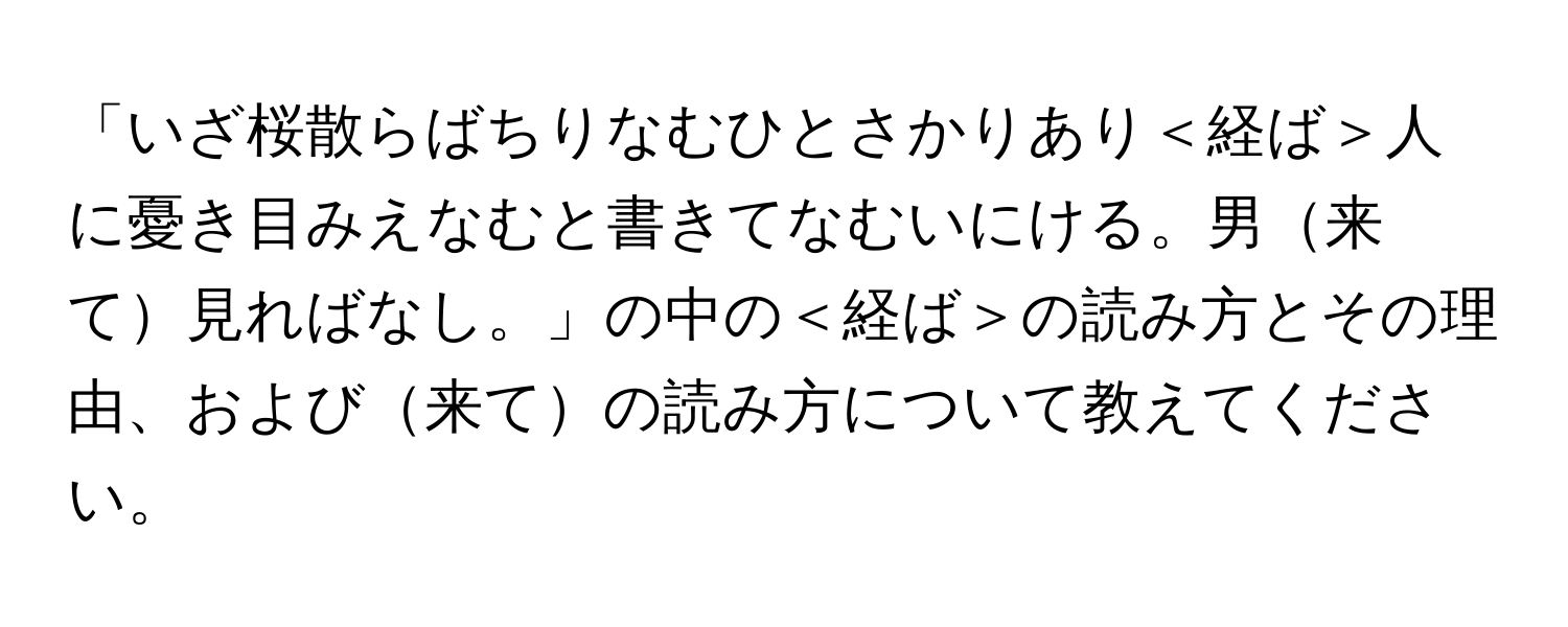 「いざ桜散らばちりなむひとさかりあり＜経ば＞人に憂き目みえなむと書きてなむいにける。男来て見ればなし。」の中の＜経ば＞の読み方とその理由、および来ての読み方について教えてください。