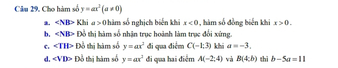 Cho hàm số y=ax^2(a!= 0)
a. ∠ NB> Khi a>0 hàm số nghịch biến khi x<0</tex> , hàm số đồng biến khi x>0.
b. ∠ NB> Đồ thị hàm số nhận trục hoành làm trục đối xứng.
c. ∠ TH>Dhat o thị hàm số y=ax^2 đi qua điểm C(-1;3) khi a=-3.
d. Dhat o thị hàm số y=ax^2 đi qua hai điểm A(-2;4) và B(4;b) thì b-5a=11