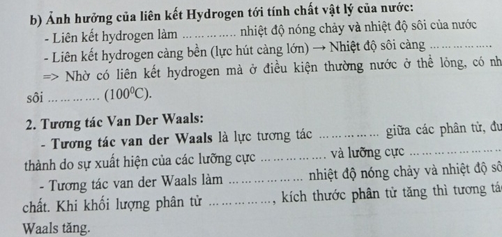 Ảnh hưởng của liên kết Hydrogen tới tính chất vật lý của nước: 
- Liên kết hydrogen làm _nhiệt độ nóng chảy và nhiệt độ sôi của nước 
- Liên kết hydrogen càng bền (lực hút càng lớn) → Nhiệt độ sôi càng_ 
Nhờ có liên kết hydrogen mà ở điều kiện thường nước ở thể lỏng, có nh 
sôi _ (100^0C). 
2. Tương tác Van Der Waals: 
- Tương tác van der Waals là lực tương tác _giữa các phân tử, đu 
thành do sự xuất hiện của các lưỡng cực _và lưỡng cực 
- Tương tác van der Waals làm _ nhiệt độ nóng chảy và nhiệt độ số 
chất. Khi khối lượng phân tử _, kích thước phân tử tăng thì tương tác 
Waals tăng.