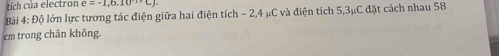 tích của electron e=-1,6.10^(-19)C). 
Bài 4: Độ lớn lực tương tác điện giữa hai điện tích - 2, 4 μC và điện tích 5,3μC đặt cách nhau 58
cm trong chân không.