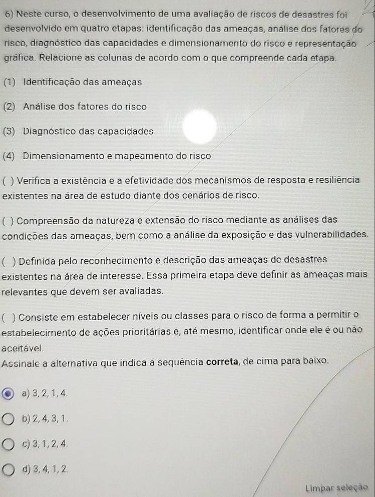 Neste curso, o desenvolvimento de uma avaliação de riscos de desastres foi
desenvolvido em quatro etapas: identificação das ameaças, análise dos fatores do
risco, diagnóstico das capacidades e dimensionamento do risco e representação
gráfica. Relacione as colunas de acordo com o que compreende cada etapa.
(1) Identificação das ameaças
(2) Análise dos fatores do risco
(3) Diagnóstico das capacidades
(4) Dimensionamento e mapeamento do risco
 ) Verifica a existência e a efetividade dos mecanismos de resposta e resiliência
existentes na área de estudo diante dos cenários de risco.
( ) Compreensão da natureza e extensão do risco mediante as análises das
condições das ameaças, bem como a análise da exposição e das vulnerabilidades.
 ) Definida pelo reconhecimento e descrição das ameaças de desastres
existentes na área de interesse. Essa primeira etapa deve definir as ameaças mais
relevantes que devem ser avaliadas.
 ) Consiste em estabelecer níveis ou classes para o risco de forma a permitir o
estabelecimento de ações prioritárias e, até mesmo, identificar onde ele é ou não
aceitável.
Assinale a alternativa que indica a sequência correta, de cima para baixo.
a) 3, 2, 1, 4.
b) 2, 4, 3, 1.
c) 3, 1, 2, 4.
d) 3, 4, 1, 2
Limpar seleção