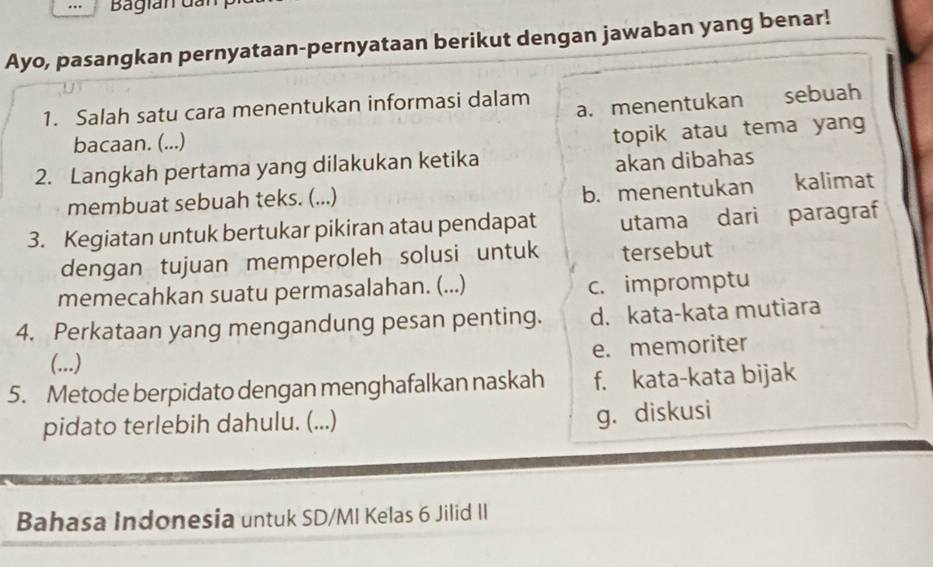 Bagian Gân
Ayo, pasangkan pernyataan-pernyataan berikut dengan jawaban yang benar!
1. Salah satu cara menentukan informasi dalam
a. menentukan sebuah
bacaan. (...)
topik atau tema yang
2. Langkah pertama yang dilakukan ketika akan dibahas
membuat sebuah teks. (...)
b. menentukan kalimat
3. Kegiatan untuk bertukar pikiran atau pendapat utama dari paragraf
dengan tujuan memperoleh solusi untuk tersebut
memecahkan suatu permasalahan. (...) c. impromptu
4. Perkataan yang mengandung pesan penting. d. kata-kata mutiara
e. memoriter
(...)
5. Metode berpidato dengan menghafalkan naskah f. kata-kata bijak
pidato terlebih dahulu. (...)
g. diskusi
Bahasa Indonesia untuk SD/MI Kelas 6 Jilid II