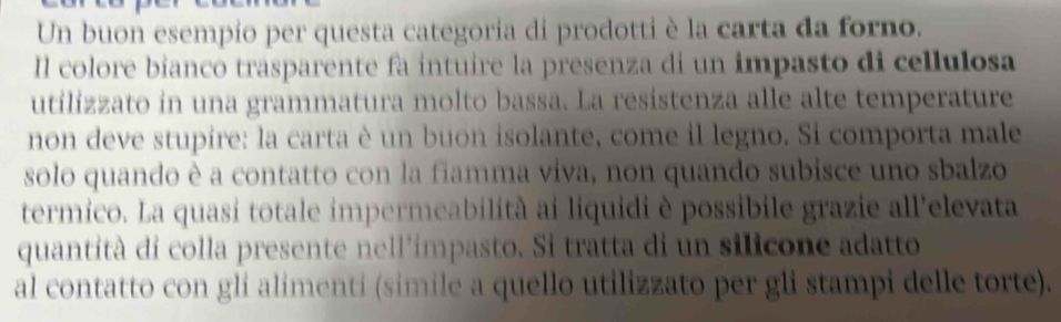 Un buon esempio per questa categoria di prodotti è la carta da forno. 
Il colore bianco trasparente fa intuire la presenza di un impasto di cellulosa 
utilizzato in una grammatura molto bassa. La resistenza alle alte temperature 
non deve stupire: la carta è un buon isolante, come il legno. Si comporta male 
solo quando è a contatto con la fiamma viva, non quando subisce uno sbalzo 
termico. La quasi totale impermeabilità ai liquidi è possibile grazie all'elevata 
quantità di colla presente nell'impasto. Si tratta di un silicone adatto 
al contatto con gli alimenti (simile a quello utilizzato per gli stampi delle torte).