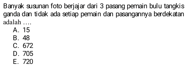 Banyak susunan foto berjajar dari 3 pasang pemain bulu tangkis
ganda dan tidak ada setiap pemain dan pasangannya berdekatan
adalah …
A. 15
B. 48
C. 672
D. 705
E. 720