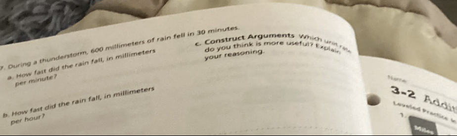 Construct Arguments W hi h u n i at 
. During a thunderstorm, 600 millimeters of rain fell in 30 minutes. 
your reasoning. 
a. How fast did the rain fall, in millimeters do you think is more useful? Explain 
_ 
per minute? 
b. How fast did the rain fall, in millimeters
3-2 Addi Levele d Pract e 
per hour?
Miles