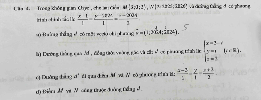 Trong không gian Oxyz , cho hai điểm M(3;0;2), N(2;2025;2026) và đường thằng đ có phương
trình chính tắc là:  (x-1)/1 = (y-2024)/1 = (z-2024)/2 .
a) Đường thẳng đ có một vectơ chỉ phương vector a=(1;2024;2024).
b) Đường thẳng qua M , đồng thời vuông góc và cắt đ có phương trình là: beginarrayl x=3-t y=t z=2endarray.  (t∈ R).
c) Đường thằng d' đi qua điểm M và N có phương trình là:  (x-3)/1 = y/1 = (z+2)/2 .
d) Điểm M và N cùng thuộc đường thẳng d.