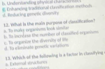 b. Understanding physical characteristc
E Enhancing traditional classification methods
d. Reducing genetic diversity
12. What is the main purpose of classification?
a. To make organisms look similar
b. To incréase the number of classified organisms
c. To organize the diversity of life
d. To eliminate genetic variations
13. Which of the following is a factor in classifying
a. External structures