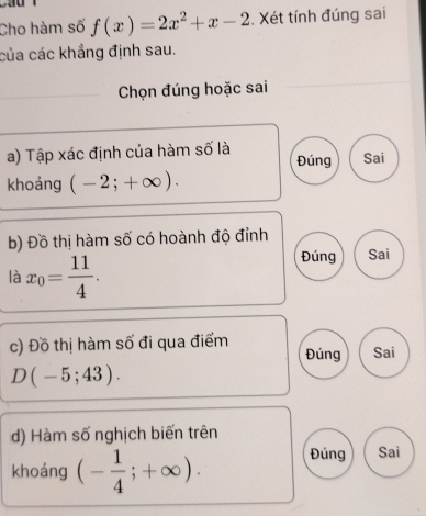 Cho hàm số f(x)=2x^2+x-2. Xét tính đúng sai
của các khẳng định sau.
Chọn đúng hoặc sai
a) Tập xác định của hàm số là
Đúng Sai
khoáng (-2;+∈fty ). 
b) Đồ thị hàm số có hoành độ đỉnh
là x_0= 11/4 .
Đúng Sai
c) Đồ thị hàm số đi qua điểm Sai
Đúng
D(-5;43). 
d) Hàm số nghịch biến trên
khoáng (- 1/4 ;+∈fty ). Đúng Sai