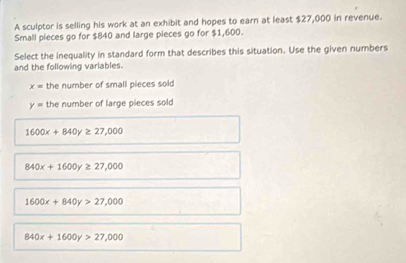 A sculptor is selling his work at an exhibit and hopes to earn at least $27,000 in revenue.
Small pieces go for $840 and large pieces go for $1,600.
Select the Inequality in standard form that describes this situation. Use the given numbers
and the following variables.
x= the number of small pieces sold
y= the number of large pieces sold
1600x+840y≥ 27,000
840x+1600y≥ 27,000
1600x+840y>27,000
840x+1600y>27,000