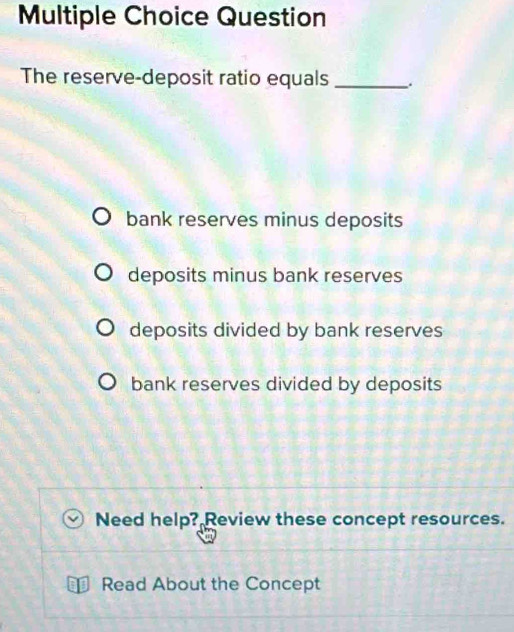 Question
The reserve-deposit ratio equals _.
bank reserves minus deposits
deposits minus bank reserves
deposits divided by bank reserves
bank reserves divided by deposits
Need help? Review these concept resources.
Read About the Concept