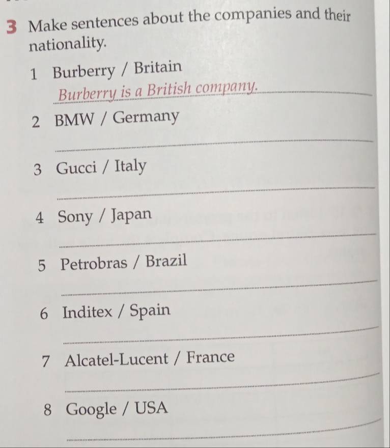 Make sentences about the companies and their 
nationality. 
1 Burberry / Britain 
Burberry is a British company. 
_ 
2 BMW / Germany 
_ 
3 Gucci / Italy 
_ 
4 Sony / Japan 
_ 
5 Petrobras / Brazil 
_ 
_ 
6 Inditex / Spain 
_ 
7 Alcatel-Lucent / France 
_ 
8 Google / USA