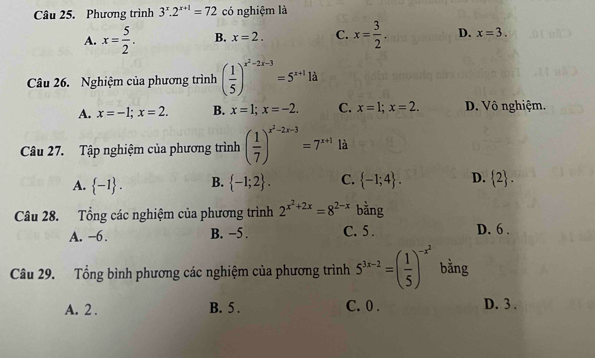 Phương trình 3^x.2^(x+1)=72 có nghiệm là
A. x= 5/2 .
C.
D.
B. x=2. x= 3/2 . x=3. 
Câu 26. Nghiệm của phương trình ( 1/5 )^x^2-2x-3=5^(x+1)1 à
A. x=-1; x=2. B. x=1; x=-2. C. x=1; x=2. D. Vô nghiệm.
Câu 27. Tập nghiệm của phương trình ( 1/7 )^x^2-2x-3=7^(x+1) là
B.
C.
D.
A.  -1.  -1;2.  -1;4.  2. 
Câu 28. Tổng các nghiệm của phương trình 2^(x^2)+2x=8^(2-x) bǎng
A. −6. B. −5. C. 5.
D. 6.
Câu 29. Tổng bình phương các nghiệm của phương trình 5^(3x-2)=( 1/5 )^-x^2 bằng
A. 2. B. 5. C. 0.
D. 3.