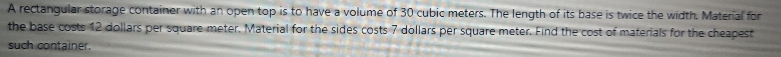 A rectangular storage container with an open top is to have a volume of 30 cubic meters. The length of its base is twice the width. Material for 
the base costs 12 dollars per square meter. Material for the sides costs 7 dollars per square meter. Find the cost of materials for the cheapest 
such container.