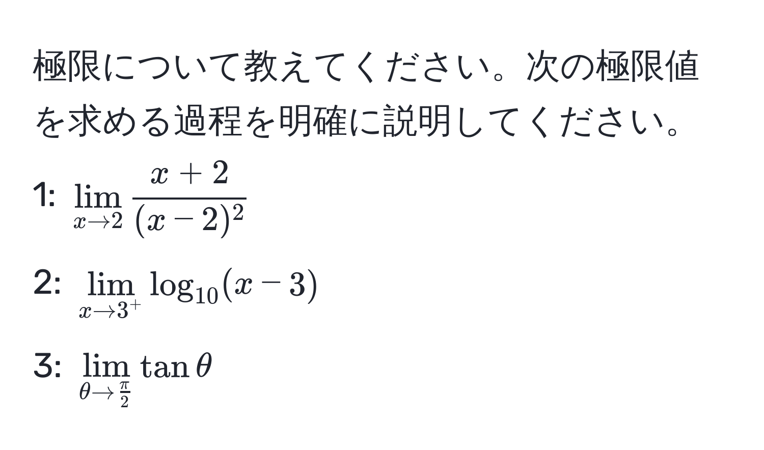 極限について教えてください。次の極限値を求める過程を明確に説明してください。  
1: $lim_x to 2  (x+2)/(x-2)^2 $  
2: $lim_x to 3^+ log_10 (x - 3)$  
3: $lim_θ to  π/2  tanθ$