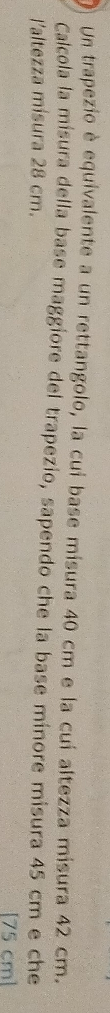 Un trapezio è equivalente a un rettangolo, la cui base misura 40 cm e la cui altezza misura 42 cm. 
Calcola la misura della base maggiore del trapezio, sapendo che la base minore misura 45 cm e che 
l'altezza mísura 28 cm. 
[ 75 cm ]