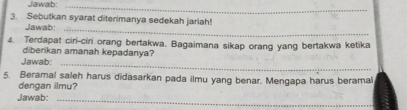 Jawab:_ 
3. Sebutkan syarat diterimanya sedekah jariah! 
Jawab:_ 
4. Terdapat ciri-ciri orang bertakwa. Bagaimana sikap orang yang bertakwa ketika 
diberikan amanah kepadanya? 
Jawab:_ 
5. Beramal saleh harus didasarkan pada ilmu yang benar. Mengapa harus beramal 
dengan ilmu? 
Jawab:_